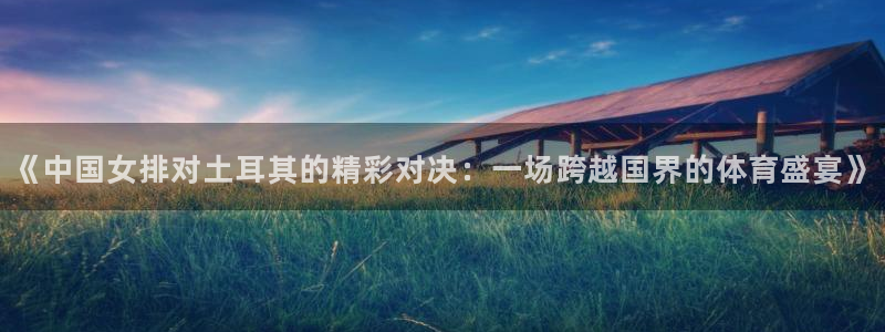 河豚体育赛事直播：《中国女排对土耳其的精彩对决：一场跨越国界的体育盛宴》